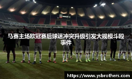 马赛主场欧冠赛后球迷冲突升级引发大规模斗殴事件